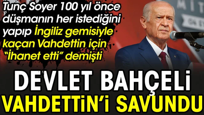 Devlet Bahçeli Vahdettini savundu. Tunç Soyer 100 yıl önce düşmanın her istediğini yapıp İngiliz gemisiyle kaçan Sultan için İhanet etti demişti